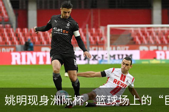 姚明现身洲际杯，篮球场上的“巨人”与“勇士”的碰撞